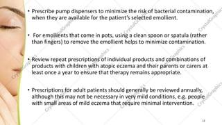 • Prescribe pump dispensers to minimize the risk of bacterial contamination,
when they are available for the patient’s selected emollient.
• For emollients that come in pots, using a clean spoon or spatula (rather
than fingers) to remove the emollient helps to minimize contamination.
• Review repeat prescriptions of individual products and combinations of
products with children with atopic eczema and their parents or carers at
least once a year to ensure that therapy remains appropriate.
• Prescriptions for adult patients should generally be reviewed annually,
although this may not be necessary in very mild conditions, e.g. people
with small areas of mild eczema that require minimal intervention.
12
 