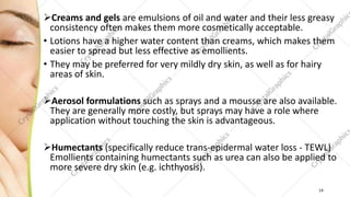 Creams and gels are emulsions of oil and water and their less greasy
consistency often makes them more cosmetically acceptable.
• Lotions have a higher water content than creams, which makes them
easier to spread but less effective as emollients.
• They may be preferred for very mildly dry skin, as well as for hairy
areas of skin.
Aerosol formulations such as sprays and a mousse are also available.
They are generally more costly, but sprays may have a role where
application without touching the skin is advantageous.
Humectants (specifically reduce trans-epidermal water loss - TEWL)
Emollients containing humectants such as urea can also be applied to
more severe dry skin (e.g. ichthyosis).
14
 
