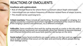 REACTIONS OF EMOLLIENTS
Emollients with antimicrobials
• Risk of infection Reserve for where there is a concern about Staph colonization.
• Intermittent use can reduce frequency of infection related flares of atopic eczema.
• This should not be used long term.
Irritant reactions: These include an overheating, 'burning' sensation or stinging. It is
usually caused by a reaction to a certain ingredient contained in the cream or lotion.
If the stinging is painful and continues, try a different emollient.
Folliculitis: Some emollients that work by sealing wounds or cracks in the skin with a
protective barrier (occlusive) can occasionally cause hair follicles to become blocked
and inflamed (folliculitis) and cause boils (painful, red bumps on the skin).
Facial rashes: Some facial emollients can cause rashes on the face and can aggravate
acne (a skin condition that occurs on the face and commonly affects people during
their teenage years).
19
 