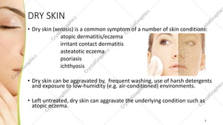 DRY SKIN
• Dry skin (xerosis) is a common symptom of a number of skin conditions:
atopic dermatitis/eczema
irritant contact dermatitis
asteatotic eczema
psoriasis
ichthyosis
• Dry skin can be aggravated by, frequent washing, use of harsh detergents
and exposure to low-humidity (e.g. air-conditioned) environments.
• Left untreated, dry skin can aggravate the underlying condition such as
atopic eczema.
3
 