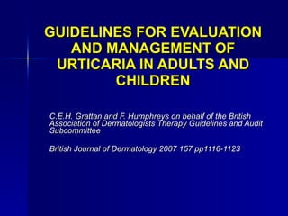 GUIDELINES FOR EVALUATION AND MANAGEMENT OF URTICARIA IN ADULTS AND CHILDREN C.E.H. Grattan and F. Humphreys on behalf of the British Association of Dermatologists Therapy Guidelines and Audit Subcommittee British Journal of Dermatology 2007 157 pp1116-1123 