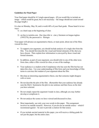 Guidelines for Final Paper

Your final paper should be 4-5 single-spaced pages. (If you would like to include an
image – which would be great, but is not necessary – the image should not count toward
the page length.)

It is due on Monday, May 30, and is worth 40% of your final grade. Please hand it in two
ways:
     1) as a hard copy at the beginning of class

   2) on-line to turnitin.com. Our class title is: cine y literature en lengua inglesa
      (3993278); the password is: filologia

Your paper will advance an argumentative thesis, or main point, about one of the films
viewed for class.

   •   To support your argument, you should include analysis of a single shot from the
       film. You should first describe the visual and formal elements of the shot you
       have chosen. Then explain how information is conveyed by those visual and
       formal elements.

   •   In addition, as part of your argument, you should refer to one of the other texts
       from class, either a film viewed for class, or one of the readings.

   •   Your audience is a student at the Complutense who has seen the film but has not
       taken this class. Use your understanding of film form and your knowledge of film
       terms to convince this student of your argument about the film.

   •   Develop an interesting argumentative thesis, one that someone might disagree
       with or resist.

   •   Do not describe the plot of the film. (Remember that your audience has already
       seen the film!) Summarize the plot in one sentence and then focus on the shot
       you have selected.

   •   Do not simply repeat the argument I made in class, although you may further
       develop or complicate it.

   •   Do not analyze the scenes we have viewed and discussed in class.

   •   Most importantly, use only your own words in this paper. This assignment
       involves no outside research. However, if you do use an outside source – which I
       recommend against – be sure to provide a citation for that source.

   •   If you include uncited material in this paper, you will receive a failing grade for
       not just the paper, but the entire class.
 