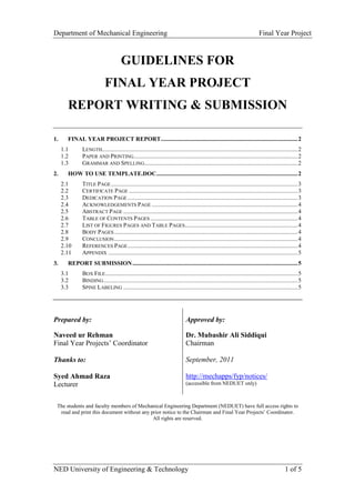 Department of Mechanical Engineering Final Year Project
NED University of Engineering & Technology 1 of 5
GUIDELINES FOR
FINAL YEAR PROJECT
REPORT WRITING & SUBMISSION
1. FINAL YEAR PROJECT REPORT...........................................................................................2
1.1 LENGTH..................................................................................................................................2
1.2 PAPER AND PRINTING.............................................................................................................2
1.3 GRAMMAR AND SPELLING......................................................................................................2
2. HOW TO USE TEMPLATE.DOC..............................................................................................2
2.1 TITLE PAGE ............................................................................................................................3
2.2 CERTIFICATE PAGE ................................................................................................................3
2.3 DEDICATION PAGE .................................................................................................................3
2.4 ACKNOWLEDGEMENTS PAGE .................................................................................................4
2.5 ABSTRACT PAGE ....................................................................................................................4
2.6 TABLE OF CONTENTS PAGES ..................................................................................................4
2.7 LIST OF FIGURES PAGES AND TABLE PAGES...........................................................................4
2.8 BODY PAGES..........................................................................................................................4
2.9 CONCLUSION..........................................................................................................................4
2.10 REFERENCES PAGE.................................................................................................................4
2.11 APPENDIX ..............................................................................................................................5
3. REPORT SUBMISSION..............................................................................................................5
3.1 BOX FILE................................................................................................................................5
3.2 BINDING.................................................................................................................................5
3.3 SPINE LABELING ....................................................................................................................5
Prepared by:
Naveed ur Rehman
Final Year Projects’ Coordinator
Thanks to:
Syed Ahmad Raza
Lecturer
Approved by:
Dr. Mubashir Ali Siddiqui
Chairman
September, 2011
http://mechapps/fyp/notices/
(accessible from NEDUET only)
The students and faculty members of Mechanical Engineering Department (NEDUET) have full access rights to
read and print this document without any prior notice to the Chairman and Final Year Projects’ Coordinator.
All rights are reserved.
 