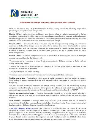 Guidelines for foreign company setting up business in India
Overseas businesses may set up their branches in India in any one of the following ways while
preserving its recognition as a foreign firm:.
Liaison Offices - A foreign firm could open up a liaison office in India to take care of its Indian
operations, to advertise its office interests, to spread awareness about its products and to check out
additional opportunities. Liaison offices cannot carry out any type of business or earn any money in
India and all costs are to be taken care by remittances from foreign.
Project Offices - The project office is the best way for foreign company setting up a business
existence in India, if the things are to be set up for a limited time only. It is basically a branch
officeestablished with the restricted objective for implementing a specific project. Foreign firms
involved in turnkey construction or establishment generally set up a project office for their
functioning in India.
Branch Offices - Overseas companies involved in production and trading jobs outside India might
open up branch offices for the objective of:.
·To represent parent company or other foreign companies in different matters in India such as
buying and selling agents.
·To carry out research, in which the parent company is involved given that the outcomes of this
research are provided to Indian firms.
·To carry out export and import trading
·To market technical and monetary ventures between foreign and Indian companies.
Trading companies – Foreign firms might invest in trading companies involved mainly in exports.
Such trading firms are considered at par with national trading companies in compliance with the
trde policy.
The RBI accords automated approval for foreign equity around 51% for establishing trading
companies involved largely in exports. Other proposals, which do not satisfy the standards for
automated approval, can be taken to the Foreign Investment Promotion Board, i.e. "FIPB".
Wholly possessed subsidiaries – Foreign firms might establish up a wholly owned subsidiary,
which is an Indian Firm with an independent legal recognition, different from the parent foreign
business.
Joint venture companies - Foreign firms may set up a joint venture firm i.e. in financial
association with an Indian company/business in India, which is an Indian Firm with an independent
legal recognition, different from the parent foreign business.
A foreign company setting up any type of office as discussed above on behalf of the parent
company or overseas trading companies in India for marketing of exports from India have to get a
previous approval of the Reserve Bank by submitting an application in the suggested form to the
Central Office of Reserve Bank. On approval of such cases, consent is given at first for a period of
3 years, based on the condition that expenses of such workplace will be fulfilled solely from
internal remittances; such workplaces are not allowed to produce any earnings in India.

 