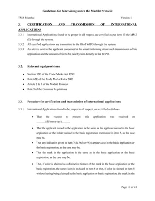 Guidelines for functioning under the Madrid Protocol
TMR Mumbai

3.

Version- 1

CERTIFICATION

AND

TRANSMISSION

OF

INTERNATIONAL

APPLICATIONS
3.3.1

International Applications found to be proper in all respect, are certified as per item 13 the MM2
(E) through the system.

3.3.2

All certified applications are transmitted to the IB of WIPO through the system.

3.3.3

An alert is sent to the applicant concerned at his email informing about such transmission of his
application and the amount of fee to be paid by him directly to the WIPO.

3.2.

Relevant legal provisions


Section 36D of the Trade Marks Act 1999



Rule 67E of the Trade Marks Rules 2002



Article 2 & 3 of the Madrid Protocol



Rule 9 of the Common Regulations

3.3.

Procedure for certification and transmission of international applications

3.3.1

International Applications found to be proper in all respect, are certified as follow

That

the

request

to

present

this

application

was

received

on

……….(dd/mm/yyyy)………


That the applicant named in the application is the same as the applicant named in the basic
application or the holder named in the basic registration mentioned in item 5, as the case
may be,



That any indication given in item 7(d), 9(d) or 9(e) appears also in the basic application or
the basic registration, as the case may be,



That the mark in the application is the same as in the basic application or the basic
registration, as the case may be,



That, if color is claimed as a distinctive feature of the mark in the basic application or the
basic registration, the same claim is included in item 8 or that, if color is claimed in item 8
without having being claimed in the basic application or basic registration, the mark in the

Page 10 of 43

 