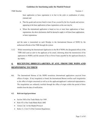 Guidelines for functioning under the Madrid Protocol
TMR Mumbai

Version- 1
basic application or basic registration is in fact in the color or combination of colors
claimed, and



That the goods and services listed in item 10 are covered by the list of goods and services
appearing in the basic application or basic registration, as the case may be.



Where the international application is based on two or more basic applications or basic
registrations, the above declaration shall be deemed to apply to all those basic applications
or basic registrations.

and the same is transmitted on each Monday to the International Bureau of WIPO by the
authorized officials of the TMR through the system
3.3.2

While transmitting the International Application to the IB of WIPO, the designated officer of the
TMR shall send an alert to the applicant at his email, informing about the transmission of his
application to WIPO, and the amount of fee in Swiss Francs payable by the applicant directly to
the WIPO.

4.

RECEIVING IRREGULARITIES, IF ANY, FROM THE WIPO AND

RESPONDING TO THEM

4.1.

The International Bureau of the WIPO scrutinizes International applications received from
offices of origin. If any irregularity is found, the International Bureau notifies such irregularities
to the office of origin concerned as well as to the applicant/applicant’s authorized representative.
The irregularities are ordinarily rectified through the office of origin within the period of three
months from the date of notification.

4.2.

Relevant legal provisions


Section 36D of the Trade Marks Act 1999



Rule 67E of the Trade Marks Rules 2002



Article 2 & 3 of the Madrid Protocol



Rules 11, 12 & 13 of the Common Regulations

Page 11 of 43

 