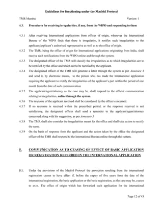 Guidelines for functioning under the Madrid Protocol
TMR Mumbai

Version- 1

4.3.

Procedures for receiving irregularities, if any, from the WIPO and responding to them

4.3.1

After receiving International applications from offices of origin, whenever the International
Bureau of the WIPO finds that there is irregularity, it notifies such irregularities to the
applicant/applicant’s authorised representative as well as to the office of origin.

4.3.2

The TMR, being the office of origin for International applications originating from India, shall
receive such notifications from the WIPO online and through the system.

4.3.3

The designated officer of the TMR will classify the irregularities as to which irregularities are to
be rectified by the office and which are to be rectified by the applicant.

4.3.4

The designated officer of the TMR will generate a letter through the system as per Annexure 4
and send it, by electronic means, to the person who has made the International application
requiring the applicant to rectify the irregularities of the applicant’s part within the period of one
month from the date of such communication

4.3.5

The applicant/agent/attorney as the case may be, shall respond to the official communication
relating to irregularities, online through the system.

4.3.6

The response of the applicant received shall be considered by the officer concerned.

4.3.7

If no response is received within the prescribed period, or the response received is not
satisfactory, the designated officer shall send a reminder to the applicant/agent/attorney
concerned along with his suggestion, as per Annexure 5

4.3.8

The TMR shall also consider the irregularities meant for the office and shall take action to rectify
the same.

4.3.9

On the basis of response from the applicant and the action taken by the office the designated
officer of the TMR shall respond to the International Bureau online through the system.

5.

COMMUNICATION AS TO CEASING OF EFFECT OF BASIC APPLICATION
OR REGISTRATION REFERRED IN THE INTERNATIONAL APPLICATION

5.1.

Under the provisions of the Madrid Protocol the protection resulting from the international
registration ceases to have effect if, before the expiry of five years from the date of the
international registration, the basic application or the basic registration, as the case may be, ceases
to exist. The office of origin which has forwarded such application for the international

Page 12 of 43

 