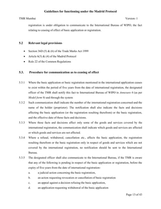 Guidelines for functioning under the Madrid Protocol
TMR Mumbai

Version- 1

registration is under obligation to communicate to the International Bureau of WIPO, the fact
relating to ceasing of effect of basic application or registration.

5.2

Relevant legal provisions


Section 36D (5) & (6) of the Trade Marks Act 1999



Article 6(3) & (4) of the Madrid Protocol



Rule 22 of the Common Regulations

5.3.

Procedure for communication as to ceasing of effect

5.3.1

Where the basic application or basic registration mentioned in the international application ceases
to exist within the period of five years from the date of international registration, the designated
officer of the TMR shall notify this fact to International Bureau of WIPO in Annexure 6 (as per
Model form 9) and through the system

5.3.2

Such communication shall indicate the number of the international registration concerned and the
name of the holder (proprietor). The notification shall also indicate the facts and decisions
affecting the basic application (or the registration resulting therefrom) or the basic registration,
and the effective date of those facts and decisions.

5.3.3

Where these facts and decisions affect only some of the goods and services covered by the
international registration, the communication shall indicate which goods and services are affected
or which goods and services are not affected.

5.3.4

Where a refusal, withdrawal, cancellation etc., affects the basic application, the registration
resulting therefrom or the basic registration only in respect of goods and services which are not
covered by the international registration, no notification should be sent to the International
Bureau.

5.3.5

The designated officer shall also communicate to the International Bureau, if the TMR is aware
that any of the following is pending in respect of the basic application or registration, before the
expiry of five years from the date of international registrationa.

a judicial action concerning the basic registration,

b.

an action requesting revocation or cancellation of basic registration

c.

an appeal against a decision refusing the basic application,

d.

an application requesting withdrawal of the basic application
Page 13 of 43

 