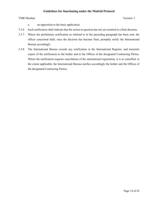 Guidelines for functioning under the Madrid Protocol
TMR Mumbai
e.

Version- 1
an opposition to the basic application

5.3.6

Such notification shall indicate that the action in question has not yet resulted in a final decision.

5.3.7

Where the preliminary notification as referred to in the preceding paragraph has been sent, the
officer concerned shall, once the decision has become final, promptly notify the International
Bureau accordingly.

5.3.8

The International Bureau records any notification in the International Register, and transmits
copies of the notification to the holder and to the Offices of the designated Contracting Parties.
Where the notification requests cancellation of the international registration, it is so cancelled, to
the extent applicable; the International Bureau notifies accordingly the holder and the Offices of
the designated Contracting Parties.

Page 14 of 43

 