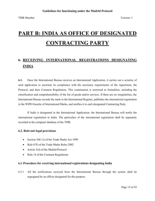 Guidelines for functioning under the Madrid Protocol
TMR Mumbai

Version- 1

PART B: INDIA AS OFFICE OF DESIGNATED
CONTRACTING PARTY
6. RECEIVING INTERNATIONAL REGISTRATIONS DESIGNATING
INDIA

6.1.

Once the International Bureau receives an International Application, it carries out a scrutiny of

such application to ascertain its compliance with the necessary requirements of the Agreement, the
Protocol, and their Common Regulations. This examination is restricted to formalities, including the
classification and comprehensibility of the list of goods and/or services. If there are no irregularities, the
International Bureau records the mark in the International Register, publishes the international registration
in the WIPO Gazette of International Marks, and notifies it to each designated Contracting Party.
If India is designated in the International Application, the International Bureau will notify the
international registration to India. The particulars of the international registration shall be separately
recorded in the computer database of the TMR.

6.2. Relevant legal provisions


Section 36E (1) of the Trade Marks Act 1999



Rule 67G of the Trade Marks Rules 2002



Article 3(4) of the Madrid Protocol



Rule 14 of the Common Regulations

6.3. Procedure for receiving international registrations designating India
6.3.1

All the notifications received from the International Bureau through the system shall be
segregated by an officer designated for this purpose.

Page 15 of 43

 