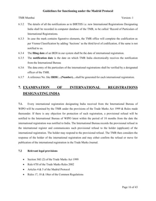 Guidelines for functioning under the Madrid Protocol
TMR Mumbai
6.3.2

Version- 1

The details of all the notifications as to BIRTHS i.e. new International Registrations Designating
India shall be recorded in computer database of the TMR, to be called ‘Record of Particulars of
International Registrations.

6.3.3

In case the mark contains figurative elements, the TMR office will complete the codification as
per Vienna Classification by adding ‘Sections’ as the third level of codification, if the same is not
notified to us.

6.3.4

The filing date of an IRDI in our system shall be the date of international registration.

6.3.5

The notification date is the date on which TMR India electronically receives the notification
from the International Bureau

6.3.6

The data entry of the particulars of the international registrations shall be verified by a designated
officer of the TMR.

6.3.7

A reference No. like IRDI/…(Number)…shall be generated for each international registration.

7. EXAMINATION

OF

INTERNATIONAL

REGISTRATIONS

DESIGNATING INDIA
7.1.

Every international registration designating India received from the International Bureau of

WIPO will be examined by the TMR under the provisions of the Trade Marks Act 1999 & Rules made
thereunder. If there is any objection for protection of such registration, a provisional refusal will be
notified to the International Bureau of WIPO latest within the period of 18 months from the date the
international registration was notified to India. The International Bureau records the provisional refusal in
the international register and communicates such provisional refusal to the holder (applicant) of the
international registration. The holder may respond to the provisional refusal. The TMR then considers the
response of the holder of the international registration and may either confirm the refusal or move for
publication of the international registration in the Trade Marks Journal.
7.2

Relevant legal provisions


Section 36E (2) of the Trade Marks Act 1999



Rule 67H of the Trade Marks Rules 2002



Articles 4 & 5 of the Madrid Protocol



Rules 17, 18 & 18ter of the Common Regulations

Page 16 of 43

 