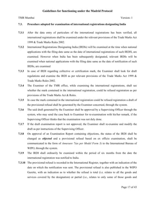 Guidelines for functioning under the Madrid Protocol
TMR Mumbai

Version- 1

7.3.

Procedure adopted for examination of international registrations designating India

7.3.1

After the data entry of particulars of the international registrations has been verified, all
international registrations shall be examined under the relevant provisions of the Trade Marks Act
1999 & Trade Marks Rules 2002.

7.3.2

International Registrations Designating India (IRDIs) will be examined at the time when national
applications with the filing date same as the date of international registrations of such IRDIS, are
examined. However when India has been subsequently designated, relevant IRDIs will be
examined when national applications with the filing date same as the date of notification of such
IRDIs, are examined

7.3.3

In case of IRDI regarding collective or certification mark, the Examiner shall look for draft
regulations and examine the IRDI as per relevant provisions of the Trade Marks Act 1999 &
Trade Marks Rules 2002.

7.3.4

The Examiner of the TMR office, while examining the international registrations, shall see
whether the mark contained in the international registration, could be refused registration as per
provisions of the Trade Marks Act & Rules.

7.3.5

In case the mark contained in the international registration could be refused registration a draft of
the provisional refusal shall be generated by the Examiner concerned, through the system.

7.3.6

The said draft generated by the Examiner shall be approved by a Supervising Officer through the
system, who may send the case back to Examiner for re-examination with his/her remark, if the
Supervising Officer thinks that the examination was not duly done.

7.3.7

If the draft examination report is not approved, the Examiner shall re-examine and modify the
draft as per instructions of the Supervising Officer.

7.3.8

On approval of an Examination Report containing objections, the status of the IRDI shall be
changed as objected and a provisional refusal based on ex officio examination, shall be
communicated in the form of Annexure 7(as per Model Form 3) to the International Bureau of
WIPO, through the system.

7.3.9

The IRDI shall ordinarily be examined within the period of six months from the date the
international registration was notified to India.

7.3.10 The provisional refusal is recorded in the International Register, together with an indication of the
date on which the notification was sent. The provisional refusal is also published in the WIPO
Gazette, with an indication as to whether the refusal is total (i.e. relates to all the goods and
services covered by the designation) or partial (i.e., relates to only some of those goods and

Page 17 of 43

 