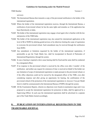 Guidelines for functioning under the Madrid Protocol
TMR Mumbai

Version- 1

services).
7.3.11 The International Bureau then transmits a copy of the provisional notification to the holder of the
international registration.
7.3.12 Where the holder of the international registration receives, through the International Bureau, a
notification of provisional refusal, he has the same rights and remedies as if the application has
been filed directly in India.
7.3.13 The holder of the international registration may engage a local agent who is familiar with the law
and practice of the TMR India.
7.3.14 The holder of the international registration may also amend his international application at the
level of IB of WIPO by deleting goods/services or by otherwise limiting the scope of registration
to overcome the provisional refusal. Such amendment may be received through the notification
from WIPO.
7.3.15 Any amendment or limitation requested by the holder of the international registration, if
permissible as per the Trade Marks law, shall be incorporated in Record of Particulars of
International Registration, through the system.
7.3.16 In case a hearing is required a show cause hearing shall be fixed and the same shall be conducted
by a designated officer.
7.3.17 If no response to the provisional refusal is received by the office even after 2 months’ of the
notification and neither any request for extension of time is received on behalf of the holder nor
any limitation of scope of international registration is made pursuant to the provisional refusal, or
if the office objections could not be waived by the designated officer of the TMR, even after
considering response and after giving an opportunity for hearing, the confirmation of the
provisional refusal of the protection of the international registration in Annexure 9 (as per Model
form 6.) shall be communicated to the International Bureau of WIPO, through the system.
7.3.18 All the Examination Reports, wherein no objections were found at examination stage and it was
proposed to accept the international registration for protection in India, shall be approved by a
Supervising Officer. In such case the international registration shall be advertised in a separate
part of the Trade Marks Journal accordingly.

8:

PUBLICATION OF INTERNATIONAL REGISTRATION IN THE

TRADEMARKS JOURNAL

Page 18 of 43

 