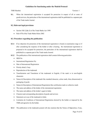 Guidelines for functioning under the Madrid Protocol
TMR Mumbai
8.1.

Version- 1

When the international registration is accepted for protection in respect of all or some of
goods/services, the particulars of the international registration shall be published in a separate part
of the Trade marks Journal.

8.2. Relevant legal provisions


Section 36E (2)& (3) of the Trade Marks Act 1999



Rule 67H of the Trade Marks Rules 2002

8.3. Procedure regarding the publication
8.3.1

If no objection for protection of the international registration is found at examination stage or if
after considering the response of the holder or after a hearing, the international registration is
proposed to be accepted for protection, the particulars of the international registration shall be
published in a separate part of the Trade marks Journal.

8.3.2

The publication of the international registration shall contain following particulars-



IRDI No



International Registration No



Date of International Registration



Priority detail, if any



Reproduction of the trademark



Transliteration and Translation of the trademark in English, if the mark is in non-English
characters



Nature & Description of the trademark like standard character, colour mark, three dimensional or
packaging of goods



Nature & Description of International Registration like certification mark or collective mark



The name and address of the holder of the international registration



The name and address of the holder’s agent in India



Class(es) and corresponding description of goods and services



Statement as to use of the trademark in India



Limitation & Conditions of International Registration desired by the holder or imposed by the
TMR and agreed to by the holder.

8.3.3

The publication in the trademark journal will also mention that the Notice of Opposition, if any,
Page 19 of 43

 