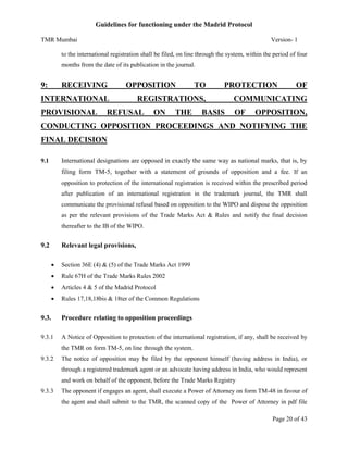 Guidelines for functioning under the Madrid Protocol
TMR Mumbai

Version- 1

to the international registration shall be filed, on line through the system, within the period of four
months from the date of its publication in the journal.

9:

RECEIVING

OPPOSITION

INTERNATIONAL
PROVISIONAL

TO

PROTECTION

REGISTRATIONS,

REFUSAL

ON

THE

BASIS

OF

COMMUNICATING
OF

OPPOSITION,

CONDUCTING OPPOSITION PROCEEDINGS AND NOTIFYING THE
FINAL DECISION
International designations are opposed in exactly the same way as national marks, that is, by

9.1

filing form TM-5, together with a statement of grounds of opposition and a fee. If an
opposition to protection of the international registration is received within the prescribed period
after publication of an international registration in the trademark journal, the TMR shall
communicate the provisional refusal based on opposition to the WIPO and dispose the opposition
as per the relevant provisions of the Trade Marks Act & Rules and notify the final decision
thereafter to the IB of the WIPO.

9.2

Relevant legal provisions,


Section 36E (4) & (5) of the Trade Marks Act 1999



Rule 67H of the Trade Marks Rules 2002



Articles 4 & 5 of the Madrid Protocol



Rules 17,18,18bis & 18ter of the Common Regulations

9.3.

Procedure relating to opposition proceedings

9.3.1

A Notice of Opposition to protection of the international registration, if any, shall be received by
the TMR on form TM-5, on line through the system.

9.3.2

The notice of opposition may be filed by the opponent himself (having address in India), or
through a registered trademark agent or an advocate having address in India, who would represent
and work on behalf of the opponent, before the Trade Marks Registry

9.3.3

The opponent if engages an agent, shall execute a Power of Attorney on form TM-48 in favour of
the agent and shall submit to the TMR, the scanned copy of the Power of Attorney in pdf file
Page 20 of 43

 