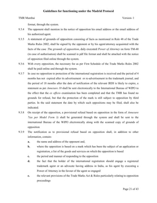 Guidelines for functioning under the Madrid Protocol
TMR Mumbai

Version- 1

format, through the system.
9.3.4

The opponent shall mention in the notice of opposition his email address or the email address of
his authorized agent.

9.3.5

A statement of grounds of opposition consisting of facts as mentioned in Rule 48 of the Trade
Marks Rules 2002, shall be signed by the opponent or by his agent/attorney acquainted with the
facts of the case .The grounds of opposition, duly executed Power of Attorney on form TM-48
(in case of authorisation) shall be scanned in pdf file format and shall be attached with the notice
of opposition filed online through the system.

9.3.6

With every opposition, the necessary fee as per First Schedule of the Trade Marks Rules 2002
shall be paid online and through the system.

9.3.7

In case no opposition to protection of the international registration is received and the period of 4
months has not expired after its advertisement or re-advertisement in the trademark journal, and
the period of 18 months after the date of notification of the relevant IRDI is likely to expire, a
statement as per Annexure 10 shall be sent electronically to the International Bureau of WIPO to
the effect that the ex officio examination has been completed and that the TMR has found no
grounds for refusal, but that the protection of the mark is still subject to opposition by third
parties. In the said statement the date by which such oppositions may be filed, shall also be
indicated.

9.3.8

On receipt of the opposition, a provisional refusal based on opposition in the form of Annexure
7(as per Model Form 3) shall be generated through the system and shall be sent to the
international Bureau of the WIPO electronically along with the scanned copy of grounds of
opposition

9.3.9

The notification as to provisional refusal based on opposition shall, in addition to other
information, containa.

the name and address of the opponent and,

b.

where the opposition is based on a mark which has been the subject of an application or
registration, a list of the goods and services on which the opposition is based

c.

the period and manner of responding to the opposition

d.

the fact that the holder of the international registration should engage a registered
trademark agent or an advocate having address in India, as his agent by executing a
Power of Attorney in the favour of the agent so engaged

e.

the relevant provisions of the Trade Marks Act & Rules particularly relating to opposition
proceedings
Page 21 of 43

 