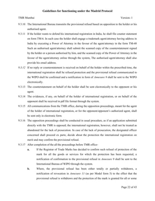 Guidelines for functioning under the Madrid Protocol
TMR Mumbai

Version- 1

9.3.10 The International Bureau transmits the provisional refusal based on opposition to the holder or his
authorised agent.
9.3.11 If the holder wants to defend his international registration in India, he shall file counter statement
on form TM-6. In such case the holder shall engage a trademark agent/attorney having address in
India by executing a Power of Attorney in the favour of the agent/attorney in the form TM-48
Such an authorised agent/attorney shall submit the scanned copy of the counterstatement signed
by the holder or a person authorised by him, and the scanned copy of the Power of Attorney in the
favour of the agent/attorney online through the system, The authorised agent/attorney shall also
provide his email address.
9.3.12 If no reply or counterstatement is received on behalf of the holder within the prescribed time, the
international registration shall be refused protection and the provisional refusal communicated to
the WIPO shall be confirmed and a notification in form of Annexure 9 shall be sent to the WIPO
electronically.
9.3.13 The counterstatement on behalf of the holder shall be sent electronically to the opponent or his
agent.
9.3.14 The evidences, if any, on behalf of the holder of international registration, or on behalf of the
opponent shall be received in pdf file format through the system.
9.3.15 All communications from the TMR office, during the opposition proceedings, meant for the agent
of the holder of international registration, or for the opponent/opponent’s authorized agent, shall
be sent only in electronic form.
9.3.16 The opposition proceedings shall be conducted in usual procedure, as if an application submitted
directly with the TMR is opposed; the international registration, however, shall not be treated as
abandoned for the lack of prosecution. In case of the lack of prosecution, the designated officer
concerned shall proceed ex parte, decide about the protection the international registration on
merit and may confirm the provisional refusal.
9.3.17 After completion of the all the proceedings before TMR officea.

If the Registrar of Trade Marks has decided to confirm such refusal of protection of the
mark for all the goods or services for which the protection has been requested, a
notification of confirmation to the provisional refusal in Annexure 9 shall be sent to the
International Bureau of WIPO through the system.

b.

Where, the provisional refusal has been either totally or partially withdrawn, a
notification of revocation in Annexure 11 (as per Model form 5) to the effect that the
provisional refusal is withdrawn and the protection of the mark is granted for all or some
Page 22 of 43

 