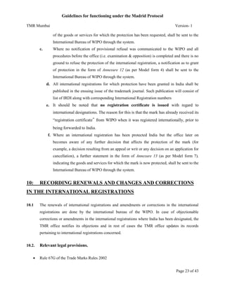 Guidelines for functioning under the Madrid Protocol
TMR Mumbai

Version- 1
of the goods or services for which the protection has been requested, shall be sent to the
International Bureau of WIPO through the system.

c.

Where no notification of provisional refusal was communicated to the WIPO and all
procedures before the office (i.e. examination & opposition) is completed and there is no
ground to refuse the protection of the international registration, a notification as to grant
of protection in the form of Annexure 12 (as per Model form 4) shall be sent to the
International Bureau of WIPO through the system.

d. All international registrations for which protection have been granted in India shall be
published in the ensuing issue of the trademark journal. Such publication will consist of
list of IRDI along with corresponding International Registration numbers
e. It should be noted that no registration certificate is issued with regard to

international designations. The reason for this is that the mark has already received its
“registration certificate‟ from WIPO when it was registered internationally, prior to
being forwarded to India.
f. Where an international registration has been protected India but the office later on
becomes aware of any further decision that affects the protection of the mark (for
example, a decision resulting from an appeal or writ or any decision on an application for
cancellation), a further statement in the form of Annexure 13 (as per Model form 7),
indicating the goods and services for which the mark is now protected, shall be sent to the
International Bureau of WIPO through the system.

10:

RECORDING RENEWALS AND CHANGES AND CORRECTIONS

IN THE INTERNATIONAL REGISTRATIONS
10.1

The renewals of international registrations and amendments or corrections in the international
registrations are done by the international bureau of the WIPO. In case of objectionable
corrections or amendments in the international registrations where India has been designated, the
TMR office notifies its objections and in rest of cases the TMR office updates its records
pertaining to international registrations concerned.

10.2.


Relevant legal provisions.
Rule 67G of the Trade Marks Rules 2002
Page 23 of 43

 
