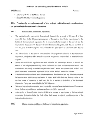 Guidelines for functioning under the Madrid Protocol
TMR Mumbai

Version- 1



Articles 7,9 & 9bis of the Madrid Protocol



Rule 24 to 33 of the Common Regulations

10.3. Procedure for recording renewals of international registrations and amendments or
corrections in the international registrations
10.3.1.


Renewal of the international registration-

The registration of a mark at the International Bureau is for a period of 10 years. It is then
renewable for a further 10 years upon payment of the required fees. On the request made by the
holder of the international registration for its renewal and after receipt of the renewal fee, the
International Bureau records the renewal in the International Register, with the date on which it
was due, even if the fees required were paid within the grace period of six months after the due
date.



The effective date of the renewal is the same for all designations contained in the international
registration, irrespective of the date on which such designations were recorded in the International
Register.



Where the international registration has been renewed, the International Bureau so notifies the
Offices of the designated Contracting Parties concerned and sends a certificate to the holder. The
relevant data concerning the renewal are published in the Gazette. The publication is in effect a republication of the international registration, in the form at which it stands after renewal.



If an international registration is not renewed (because the holder did not pay the renewal fees or
because the fees paid were not sufficient), it lapses with effect from the date of expiry of the
previous period of protection. In such case, this fact is notified to the Offices of the designated
Contracting Parties and is published in the WIPO Gazette.



Where an international registration is not renewed in respect of a particular designated Contracting
Party, the International Bureau notifies accordingly the Office concerned.



After receipt of the notification from the WIPO as to renewal or non-renewal of the international
registration designating India, the TMR office shall update its records pertaining to that of the
international registration.

10.3.2

Change in name or address of the holder of international registration

Page 24 of 43

 