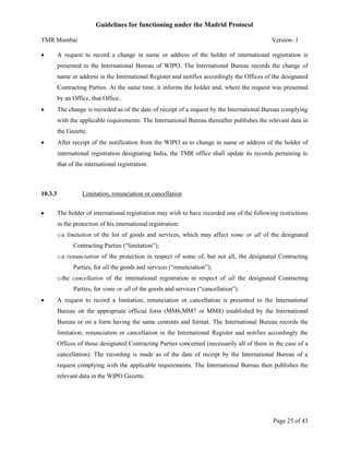 Guidelines for functioning under the Madrid Protocol
TMR Mumbai


Version- 1

A request to record a change in name or address of the holder of international registration is
presented to the International Bureau of WIPO. The International Bureau records the change of
name or address in the International Register and notifies accordingly the Offices of the designated
Contracting Parties. At the same time, it informs the holder and, where the request was presented
by an Office, that Office.



The change is recorded as of the date of receipt of a request by the International Bureau complying
with the applicable requirements. The International Bureau thereafter publishes the relevant data in
the Gazette.



After receipt of the notification from the WIPO as to change in name or address of the holder of
international registration designating India, the TMR office shall update its records pertaining to
that of the international registration.

10.3.3


Limitation, renunciation or cancellation
The holder of international registration may wish to have recorded one of the following restrictions
in the protection of his international registration:
o a limitation of the list of goods and services, which may affect some or all of the designated
Contracting Parties (“limitation”);
o a renunciation of the protection in respect of some of, but not all, the designated Contracting
Parties, for all the goods and services (“renunciation”);
o the cancellation of the international registration in respect of all the designated Contracting
Parties, for some or all of the goods and services (“cancellation”).



A request to record a limitation, renunciation or cancellation is presented to the International
Bureau on the appropriate official form (MM6,MM7 or MM8) established by the International
Bureau or on a form having the same contents and format. The International Bureau records the
limitation, renunciation or cancellation in the International Register and notifies accordingly the
Offices of those designated Contracting Parties concerned (necessarily all of them in the case of a
cancellation). The recording is made as of the date of receipt by the International Bureau of a
request complying with the applicable requirements. The International Bureau then publishes the
relevant data in the WIPO Gazette.

Page 25 of 43

 