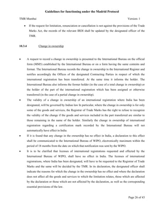 Guidelines for functioning under the Madrid Protocol
TMR Mumbai


Version- 1

If the request for limitation, renunciation or cancellation is not against the provisions of the Trade
Marks Act, the records of the relevant IRDI shall be updated by the designated officer of the
TMR.

10.3.4



Change in ownership

A request to record a change in ownership is presented to the International Bureau on the official
form (MM5) established by the International Bureau or on a form having the same contents and
format. The International Bureau records the change in ownership in the International Register and
notifies accordingly the Offices of the designated Contracting Parties in respect of which the
international registration has been transferred. At the same time it informs the holder. The
International Bureau also informs the former holder (in the case of a total change in ownership) or
the holder of the part of the international registration which has been assigned or otherwise
transferred (in the case of a partial change in ownership).



The validity of a change in ownership of an international registration where India has been
designated, will be governed by Indian law In particular, where the change in ownership is for only
some of the goods and services, the Registrar of Trade Marks has the right to refuse to recognize
the validity of the change if the goods and services included in the part transferred are similar to
those remaining in the name of the holder. Similarly the change in ownership of international
registration regarding a certification mark recorded by the International Bureau will not
automatically have effect in India.



If it is found that any change in the ownership has no effect in India, a declaration to this effect
shall be communicated to the International Bureau of WIPO, electronically maximum within the
period of 18 months from the date on which that notification was sent by the WIPO.



It is to be clarified that licenses of international registrations requested and effected by the
International Bureau of WIPO, shall have no effect in India. The licenses of international
registrations, where India has been designated, will have to be requested to the Registrar of Trade
Marks and the same will be decided by the TMR. In its declaration, the designated officer shall
indicate the reasons for which the change in the ownership has no effect and where the declaration
does not affect all the goods and services to which the limitation relates, those which are affected
by the declaration or those which are not affected by the declaration, as well as the corresponding
essential provisions of the law.

Page 26 of 43

 