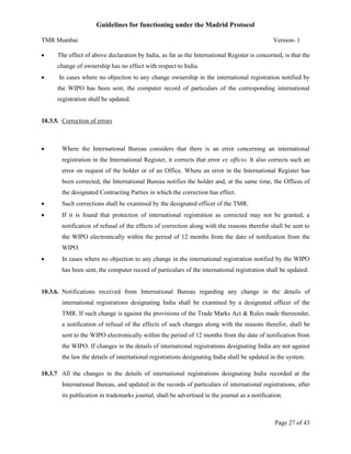 Guidelines for functioning under the Madrid Protocol
TMR Mumbai


Version- 1

The effect of above declaration by India, as far as the International Register is concerned, is that the
change of ownership has no effect with respect to India.



In cases where no objection to any change ownership in the international registration notified by
the WIPO has been sent, the computer record of particulars of the corresponding international
registration shall be updated.

10.3.5. Correction of errors



Where the International Bureau considers that there is an error concerning an international
registration in the International Register, it corrects that error ex officio. It also corrects such an
error on request of the holder or of an Office. Where an error in the International Register has
been corrected, the International Bureau notifies the holder and, at the same time, the Offices of
the designated Contracting Parties in which the correction has effect.



Such corrections shall be examined by the designated officer of the TMR.



If it is found that protection of international registration as corrected may not be granted, a
notification of refusal of the effects of correction along with the reasons therefor shall be sent to
the WIPO electronically within the period of 12 months from the date of notification from the
WIPO.



In cases where no objection to any change in the international registration notified by the WIPO
has been sent, the computer record of particulars of the international registration shall be updated.

10.3.6. Notifications received from International Bureau regarding any change in the details of
international registrations designating India shall be examined by a designated officer of the
TMR. If such change is against the provisions of the Trade Marks Act & Rules made thereunder,
a notification of refusal of the effects of such changes along with the reasons therefor, shall be
sent to the WIPO electronically within the period of 12 months from the date of notification from
the WIPO. If changes in the details of international registrations designating India are not against
the law the details of international registrations designating India shall be updated in the system.
10.3.7 All the changes in the details of international registrations designating India recorded at the
International Bureau, and updated in the records of particulars of international registrations, after
its publication in trademarks journal, shall be advertised in the journal as a notification.

Page 27 of 43

 
