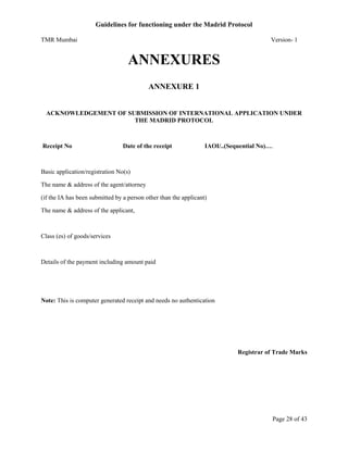 Guidelines for functioning under the Madrid Protocol
TMR Mumbai

Version- 1

ANNEXURES
ANNEXURE 1

ACKNOWLEDGEMENT OF SUBMISSION OF INTERNATIONAL APPLICATION UNDER
THE MADRID PROTOCOL

Receipt No

Date of the receipt

IAOI/..(Sequential No)….

Basic application/registration No(s)
The name & address of the agent/attorney
(if the IA has been submitted by a person other than the applicant)
The name & address of the applicant,

Class (es) of goods/services

Details of the payment including amount paid

Note: This is computer generated receipt and needs no authentication

Registrar of Trade Marks

Page 28 of 43

 