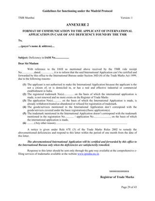 Guidelines for functioning under the Madrid Protocol
TMR Mumbai

Version- 1

ANNEXURE 2
FORMAT OF COMMUNICATION TO THE APPLICANT OF INTERNATIONAL
APPLICATION IN CASE OF ANY DEFICIENCY FOUND BY THE TMR
To,
....(payer’s name & address)....

Subject: Deficiency in IAOI No....................
Dear Sir/Madam
With reference to the IAOI as mentioned above received by the TMR vide receipt
No..................dated.................., it is to inform that the said International Application can’t be certified and
forwarded by this office to the International Bureau under Section 36D (4) of the Trade Marks Act 1999,
due to the following reasons(1) The applicant is not authorised to make the International Application because the applicant is the
not a citizen of, or is domiciled in, or has a real and effective industrial or commercial
establishment in India.
(2) The registered trademark No(s).............. on the basis of which the international application is
made, is not renewed and no more exists on the Register of Trade Marks
(3) The application No(s)............ on the basis of which the International Application is made, is
already withdrawn/treated as abandoned or refused for registration of trademark.
(4) The goods/services mentioned in the International Application don’t correspond with the
goods/services covered under the basic registration(s)/basic application(s).
(5) The trademark mentioned in the International Application doesn’t correspond with the trademark
mentioned in the registration No............. / application No........................, on the basis of which
the international application is made,
(6) ..........(Any other reason).......................................................................................................
A notice is given under Rule 67E (3) of the Trade Marks Rules 2002 to remedy the
abovementioned deficiencies and respond to this letter within the period of one month from the date of
this letter.
The abovementioned International Application will be certified and forwarded by this office to
the International Bureau only when the deficiencies are satisfactorily remedied.
Response to this letter should be sent only through the gate way available at the comprehensive efiling services of trademarks available at the website www.ipindia.nic.in

xxxxxxxxxxxxxx

Registrar of Trade Marks
Page 29 of 43

 