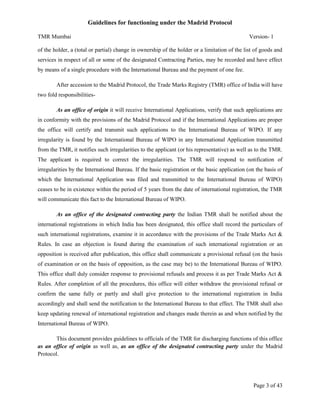Guidelines for functioning under the Madrid Protocol
TMR Mumbai

Version- 1

of the holder, a (total or partial) change in ownership of the holder or a limitation of the list of goods and
services in respect of all or some of the designated Contracting Parties, may be recorded and have effect
by means of a single procedure with the International Bureau and the payment of one fee.
After accession to the Madrid Protocol, the Trade Marks Registry (TMR) office of India will have
two fold responsibilitiesAs an office of origin it will receive International Applications, verify that such applications are
in conformity with the provisions of the Madrid Protocol and if the International Applications are proper
the office will certify and transmit such applications to the International Bureau of WIPO. If any
irregularity is found by the International Bureau of WIPO in any International Application transmitted
from the TMR, it notifies such irregularities to the applicant (or his representative) as well as to the TMR.
The applicant is required to correct the irregularities. The TMR will respond to notification of
irregularities by the International Bureau. If the basic registration or the basic application (on the basis of
which the International Application was filed and transmitted to the International Bureau of WIPO)
ceases to be in existence within the period of 5 years from the date of international registration, the TMR
will communicate this fact to the International Bureau of WIPO.
As an office of the designated contracting party the Indian TMR shall be notified about the
international registrations in which India has been designated, this office shall record the particulars of
such international registrations, examine it in accordance with the provisions of the Trade Marks Act &
Rules. In case an objection is found during the examination of such international registration or an
opposition is received after publication, this office shall communicate a provisional refusal (on the basis
of examination or on the basis of opposition, as the case may be) to the International Bureau of WIPO.
This office shall duly consider response to provisional refusals and process it as per Trade Marks Act &
Rules. After completion of all the procedures, this office will either withdraw the provisional refusal or
confirm the same fully or partly and shall give protection to the international registration in India
accordingly and shall send the notification to the International Bureau to that effect. The TMR shall also
keep updating renewal of international registration and changes made therein as and when notified by the
International Bureau of WIPO.
This document provides guidelines to officials of the TMR for discharging functions of this office
as an office of origin as well as, as an office of the designated contracting party under the Madrid
Protocol.

Page 3 of 43

 