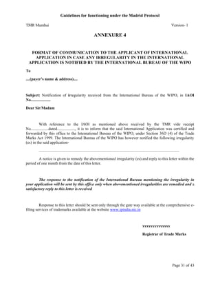 Guidelines for functioning under the Madrid Protocol
TMR Mumbai

Version- 1

ANNEXURE 4

FORMAT OF COMMUNICATION TO THE APPLICANT OF INTERNATIONAL
APPLICATION IN CASE ANY IRREGULARITY IN THE INTERNATIONAL
APPLICATION IS NOTIFIED BY THE INTERNATIONAL BUREAU OF THE WIPO
To
....(payer’s name & address)....

Subject: Notification of irregularity received from the International Bureau of the WIPO, in IAOI
No....................
Dear Sir/Madam

With reference to the IAOI as mentioned above received by the TMR vide receipt
No..................dated.................., it is to inform that the said International Application was certified and
forwarded by this office to the International Bureau of the WIPO, under Section 36D (4) of the Trade
Marks Act 1999. The International Bureau of the WIPO has however notified the following irregularity
(es) in the said application..............................................................................................................................................
A notice is given to remedy the abovementioned irregularity (es) and reply to this letter within the
period of one month from the date of this letter.

The response to the notification of the International Bureau mentioning the irregularity in
your application will be sent by this office only when abovementioned irregularities are remedied and a
satisfactory reply to this letter is received

Response to this letter should be sent only through the gate way available at the comprehensive efiling services of trademarks available at the website www.ipindia.nic.in

xxxxxxxxxxxxxx
Registrar of Trade Marks

Page 31 of 43

 
