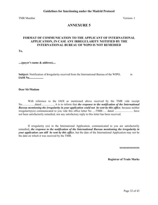 Guidelines for functioning under the Madrid Protocol
TMR Mumbai

Version- 1

ANNEXURE 5

FORMAT OF COMMUNICATION TO THE APPLICANT OF INTERNATIONAL
APPLICATION, IN CASE ANY IRREGULARITY NOTIFIED BY THE
INTERNATIONAL BUREAU OF WIPO IS NOT REMEDIED
To,

....(payer’s name & address)....

Subject: Notification of irregularity received from the International Bureau of the WIPO,
IAOI No....................

in

Dear Sir/Madam

With reference to the IAOI as mentioned above received by the TMR vide receipt
No..................dated.................., it is to inform that the response to the notification of the International
Bureau mentioning the irregularity in your application could not be sent by this office, because neither
irregularity(es) communicated to you vide this office letter No ..../TMR/..... dated .......................... have
not been satisfactorily remedied, nor any satisfactory reply to this letter has been received.

If irregularity (es) in the International Application, communicated to you are satisfactorily
remedied, the response to the notification of the International Bureau mentioning the irregularity in
your application can still be sent by this office, but the date of the International Application may not be
the date on which it was received by the TMR.

xxxxxxxxxxxxxx

Registrar of Trade Marks

Page 32 of 43

 