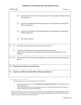 Guidelines for functioning under the Madrid Protocol
TMR Mumbai

Version- 1

a request of revocation of the basic registration or the registration resulting from the
basic application

a request of invalidation of the basic registration or the registration resulting from
the basic application

a request of cancellation of the basic registration or the registration resulting from
the basic application

other (please specify):

VI.

These facts and decisions affect all the goods and/or services
These facts and decisions affect some of the goods and/or services:
[followed by an indication of the goods and/or services which are affected or are not
affected]1

VII.

The cancellation of the international registration is requested to the extent indicated under
item VI

VIII. Effective date of those facts and decisions:

IX.

Signature or official seal of the Office making the notification:

1

The goods and/or services to be indicated here are as follows:
–
–

those goods and/or services in the international registration concerned which are affected by the
facts and decisions, or
if there has already been a partial cancellation, those, out of the remaining goods and/or services,
which are affected by the facts and decisions.

Where all the goods or services included in a given class are to be mentioned, the indication should read “all
goods (or all services) in class X”. In all cases, a clear indication should be given as to whether those goods
and/or services are affected, or are NOT affected.

Page 34 of 43

 