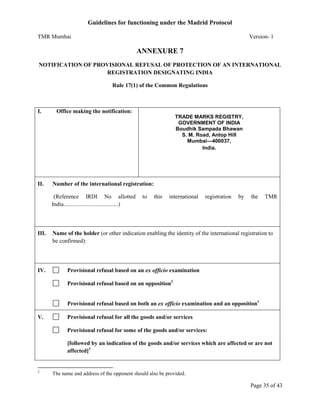 Guidelines for functioning under the Madrid Protocol
TMR Mumbai

Version- 1

ANNEXURE 7
NOTIFICATION OF PROVISIONAL REFUSAL OF PROTECTION OF AN INTERNATIONAL
REGISTRATION DESIGNATING INDIA
Rule 17(1) of the Common Regulations

I.

Office making the notification:
TRADE MARKS REGISTRY,
GOVERNMENT OF INDIA
Boudhik Sampada Bhawan
S. M. Road, Antop Hill
Mumbai—400037,
India.

II.

Number of the international registration:
(Reference IRDI No allotted
India......................................)

III.

IV.

to

this

international

registration

by

the

TMR

Name of the holder (or other indication enabling the identity of the international registration to
be confirmed):

Provisional refusal based on an ex officio examination
Provisional refusal based on an opposition2
Provisional refusal based on both an ex officio examination and an opposition1

V.

Provisional refusal for all the goods and/or services
Provisional refusal for some of the goods and/or services:
[followed by an indication of the goods and/or services which are affected or are not
affected]3

2

The name and address of the opponent should also be provided.

Page 35 of 43

 