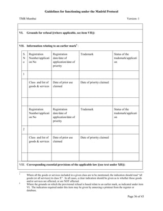 Guidelines for functioning under the Madrid Protocol
TMR Mumbai

VI.

Version- 1

Grounds for refusal [(where applicable, see item VII)]:

VII. Information relating to an earlier mark4 :
S.
N
o

Registration
Number/applicati
on No

Registration
date/date of
application/date of
priority

Trademark

Class and list of
goods & services

Date of prior use
claimed

Date of priority claimed

Registration
Number/applicati
on No

Registration
date/date of
application/date of
priority

Trademark

Class and list of
goods & services

Date of prior use
claimed

Status of the
trademark/applicati
on

Date of priority claimed

1

Status of the
trademark/applicati
on

2

VIII. Corresponding essential provisions of the applicable law [(see text under XII)]:
3

4

Where all the goods or services included in a given class are to be mentioned, the indication should read “all
goods (or all services) in class X”. In all cases, a clear indication should be given as to whether those goods
and/or services are affected, or are NOT affected.
Where the grounds on which the provisional refusal is based relate to an earlier mark, as indicated under item
VI. The indication required under this item may be given by annexing a printout from the register or
database.

Page 36 of 43

 