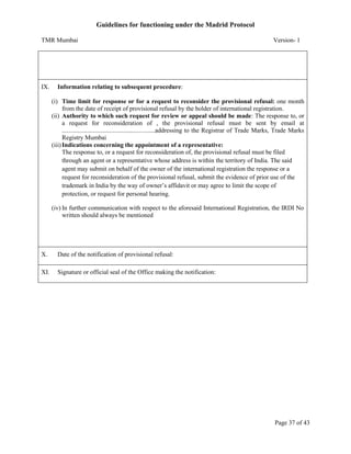 Guidelines for functioning under the Madrid Protocol
TMR Mumbai

IX.

Version- 1

Information relating to subsequent procedure:
(i) Time limit for response or for a request to reconsider the provisional refusal: one month
from the date of receipt of provisional refusal by the holder of international registration.
(ii) Authority to which such request for review or appeal should be made: The response to, or
a request for reconsideration of , the provisional refusal must be sent by email at
...........................................................addressing to the Registrar of Trade Marks, Trade Marks
Registry Mumbai
(iii) Indications concerning the appointment of a representative:
The response to, or a request for reconsideration of, the provisional refusal must be filed
through an agent or a representative whose address is within the territory of India. The said
agent may submit on behalf of the owner of the international registration the response or a
request for reconsideration of the provisional refusal, submit the evidence of prior use of the
trademark in India by the way of owner’s affidavit or may agree to limit the scope of
protection, or request for personal hearing.
(iv) In further communication with respect to the aforesaid International Registration, the IRDI No
written should always be mentioned

X.

Date of the notification of provisional refusal:

XI.

Signature or official seal of the Office making the notification:

Page 37 of 43

 