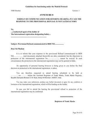 Guidelines for functioning under the Madrid Protocol
TMR Mumbai

Version- 1

ANNEXURE 8
FORMAT OF COMMUNICATION FOR OFFERING HEARING, IN CASE THE
RESPONSE TO THE PROVISIONAL REFUSAL IS NOT SATISFACTORY

To,
....(Authorised agent of the holder of
The International registration designating India)....
..............................................................................

Subject: Provisional Refusal communicated in IRDI NO....................
Dear Sir/Madam
It is to inform that your response to the provisional Refusal communicated in IRDI
NO.................... (and documents attached therewith) are duly considered, but the objections to
protection of the international registration No........................, cannot be waived. In such
circumstances the protection to the international registration may not be granted in India.
An opportunity of personal hearing however is being given to you before the final
decision on protection to the international registration, is taken.
You are therefore requested to attend hearing scheduled to be held at
.................on................before the Assistant Registrar of Trade Marks, Trade Marks Registry,
Boudhik Sampada Bhawan S. M. Road, Antop Hill Mumbai—400037, India.

You may make your submission, produce any further document or agree for any condition or
limitation of the international registration, which will be binding on the holder.

In case you fail to attend the hearing the provisional refusal to protection of the
international registration may be confirmed.
xxxxxxxxxxxxxx
Registrar of Trade Marks

Page 39 of 43

 