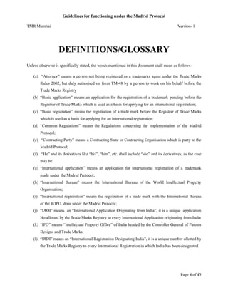 Guidelines for functioning under the Madrid Protocol
TMR Mumbai

Version- 1

DEFINITIONS/GLOSSARY
Unless otherwise is specifically stated, the words mentioned in this document shall mean as follows(a) “Attorney” means a person not being registered as a trademarks agent under the Trade Marks
Rules 2002, but duly authorised on form TM-48 by a person to work on his behalf before the
Trade Marks Registry
(b) “Basic application” means an application for the registration of a trademark pending before the
Registrar of Trade Marks which is used as a basis for applying for an international registration;
(c) “Basic registration” means the registration of a trade mark before the Registrar of Trade Marks
which is used as a basis for applying for an international registration;
(d) “Common Regulations” means the Regulations concerning the implementation of the Madrid
Protocol;
(e) “Contracting Party” means a Contracting State or Contracting Organisation which is party to the
Madrid Protocol;
(f) “He” and its derivatives like “his”, “him”, etc. shall include “she” and its derivatives, as the case
may be.
(g) “International application” means an application for international registration of a trademark
made under the Madrid Protocol;
(h) “International Bureau” means the International Bureau of the World Intellectual Property
Organisation;
(i) “International registration” means the registration of a trade mark with the International Bureau
of the WIPO, done under the Madrid Protocol;
(j) “IAOI” means an “International Application Originating from India”, it is a unique application
No allotted by the Trade Marks Registry to every International Application originating from India
(k) “IPO” means “Intellectual Property Office” of India headed by the Controller General of Patents
Designs and Trade Marks
(l) “IRDI” means an “International Registration Designating India”, it is a unique number allotted by
the Trade Marks Registry to every International Registration in which India has been designated.

Page 4 of 43

 