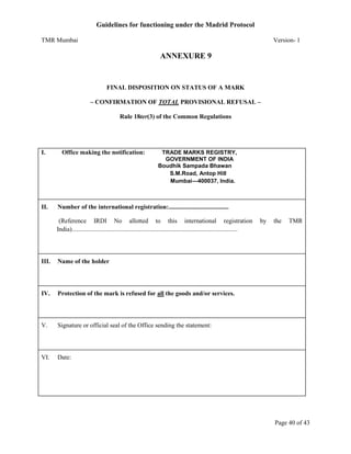 Guidelines for functioning under the Madrid Protocol
TMR Mumbai

Version- 1

ANNEXURE 9

FINAL DISPOSITION ON STATUS OF A MARK
– CONFIRMATION OF TOTAL PROVISIONAL REFUSAL –
Rule 18ter(3) of the Common Regulations

I.

II.

Office making the notification:

TRADE MARKS REGISTRY,
GOVERNMENT OF INDIA
Boudhik Sampada Bhawan
S.M.Road, Antop Hill
Mumbai—400037, India.

Number of the international registration:......................................
(Reference IRDI No allotted to this international registration
India).........................................................................................................

III.

Signature or official seal of the Office sending the statement:

VI.

TMR

Protection of the mark is refused for all the goods and/or services.

V.

the

Name of the holder

IV.

by

Date:

Page 40 of 43

 
