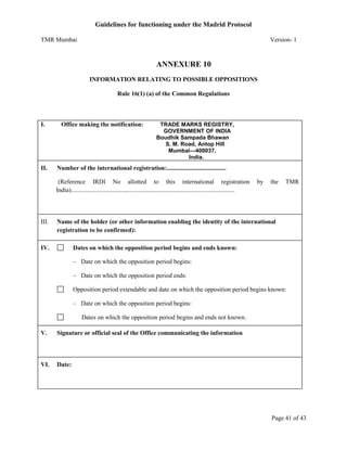 Guidelines for functioning under the Madrid Protocol
TMR Mumbai

Version- 1

ANNEXURE 10
INFORMATION RELATING TO POSSIBLE OPPOSITIONS
Rule 16(1) (a) of the Common Regulations

I.

II.

Office making the notification:

TRADE MARKS REGISTRY,
GOVERNMENT OF INDIA
Boudhik Sampada Bhawan
S. M. Road, Antop Hill
Mumbai—400037,
India.

Number of the international registration:......................................
(Reference IRDI No allotted to this international registration
India).........................................................................................................

III.

by

the

TMR

Name of the holder (or other information enabling the identity of the international
registration to be confirmed):

IV.

Dates on which the opposition period begins and ends known:
– Date on which the opposition period begins:
– Date on which the opposition period ends:
Opposition period extendable and date on which the opposition period begins known:
– Date on which the opposition period begins:
Dates on which the opposition period begins and ends not known.

V.

Signature or official seal of the Office communicating the information

VI.

Date:

Page 41 of 43

 