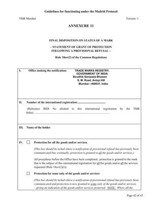 Guidelines for functioning under the Madrid Protocol
TMR Mumbai

Version- 1

ANNEXURE 11

FINAL DISPOSITION ON STATUS OF A MARK
– STATEMENT OF GRANT OF PROTECTION
FOLLOWING A PROVISIONAL REFUSAL –
Rule 18ter(2) of the Common Regulations

I.

II.

Office making the notification:

TRADE MARKS REGISTRY,
GOVERNMENT OF INDIA
Boudhik Sampada Bhawan
S. M. Road, Antop Hill
Mumbai—400037, India.

Number of the international registration:......................................
(Reference IRDI No allotted to this international registration
India).........................................................................................................

III.

IV.

by

the

TMR

Name of the holder

Protection for all the goods and/or services
(This box should be ticked where a notification of provisional refusal has previously been
communicated but, eventually, protection is granted to all the goods and/or services.)
All procedures before the Office have been completed; protection is granted to the mark
that is the subject of this international registration for all the goods and/or all the services
requested (Rule 18ter(2)(i))
Protection for some only of the goods and/or services
(This box should be ticked where a notification of provisional refusal has previously been
communicated and protection is now granted to some only of the goods and/or services
– giving an indication of the goods and/or services protected. NOTE: Where all the
Page 42 of 43

 
