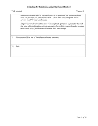Guidelines for functioning under the Madrid Protocol
TMR Mumbai

Version- 1

goods or services included in a given class are to be mentioned, the indication should
read “all goods (or, all services) in class X”. In all other cases, the goods and/or
services should be clearly indicated.)
All procedures before the Office have been completed; protection is granted to the mark
that is the subject of this international registration for the following goods and/or services
(Rule 18ter(2)(ii)) (please use a continuation sheet if necessary):

V.

Signature or official seal of the Office sending the statement:

VI.

Date:

Page 43 of 43

 