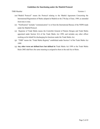 Guidelines for functioning under the Madrid Protocol
TMR Mumbai

Version- 1

(m) “Madrid Protocol” means the Protocol relating to the Madrid Agreement Concerning the
International Registration of Marks adopted at Madrid on the 27th day of June, 1989, as amended
from time to time.
(n) “Notification” includes “communication” to or from the International Bureau of the WIPO made
under the Madrid Protocol.
(o) Registrar of Trade Marks means the Controller General of Patents Designs and Trade Marks
appointed under Section 3(1) of the Trade Marks Act 1999, and includes any other officer
working on his behalf for discharging his functions under the Trade Marks Act.
(p) “TMR” means the “Trade Marks Registry” established under Section 5 of the Trade Marks Act
1999
(q) Any other term not defined here but defined in Trade Marks Act 1999 or the Trade Marks
Rules 2002 shall have the same meaning as assigned to them in the said Act or Rules.

Page 5 of 43

 