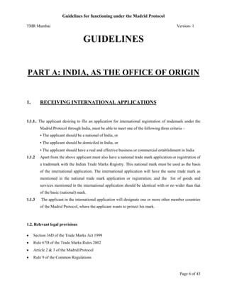 Guidelines for functioning under the Madrid Protocol
TMR Mumbai

Version- 1

GUIDELINES

PART A: INDIA, AS THE OFFICE OF ORIGIN

1.

RECEIVING INTERNATIONAL APPLICATIONS

1.1.1.. The applicant desiring to file an application for international registration of trademark under the
Madrid Protocol through India, must be able to meet one of the following three criteria –
• The applicant should be a national of India, or
• The applicant should be domiciled in India, or
• The applicant should have a real and effective business or commercial establishment in India
1.1.2

Apart from the above applicant must also have a national trade mark application or registration of
a trademark with the Indian Trade Marks Registry. This national mark must be used as the basis
of the international application. The international application will have the same trade mark as
mentioned in the national trade mark application or registration; and the list of goods and
services mentioned in the international application should be identical with or no wider than that
of the basic (national) mark.

1.1.3

The applicant in the international application will designate one or more other member countries
of the Madrid Protocol, where the applicant wants to protect his mark.

1.2. Relevant legal provisions


Section 36D of the Trade Marks Act 1999



Rule 67D of the Trade Marks Rules 2002



Article 2 & 3 of the Madrid Protocol



Rule 9 of the Common Regulations

Page 6 of 43

 