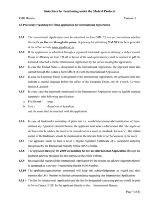 Guidelines for functioning under the Madrid Protocol
TMR Mumbai

Version- 1

1.3 Procedure regarding for filing application for international registration

1.3.1

The International Application must be submitted on form MM 2(E) as per instructions attached
therewith, on line and through the system. A gateway for submitting MM 2(E) has been provided
at the office website www.ipindia.nic.in.

1.3.2

If the application is submitted through a registered trademark agent or attorney, a duly executed
Power of Attorney on form TM-48 in favour of the said agent/attorney shall be scanned in pdf file
format & attached with the International Application by the person making the application.

1.3.3

In case the United States is designated in the International Application, the applicant must also
submit through the system a form MM18 (E) with the International Application.

1.3.4

In case the European Union is designated in the International Application, the applicant shall also
indicate a second language before the office of the European Union, out of- French, German,
Italian & Spanish

1.3.5

In every case the trademark mentioned in the International Application must be legibly scanned
separately with following specification-

a. File format –

-jpeg

b. Size -

-3cmx3cm to 8cmx8cm

and the same shall be attached with the application.

1.3.6

In case of trademarks consisting of plain text i.e. words/letters/numerals/combination of these,
without any figurative element therein, the applicant must select a declaration that ‘the applicant
declares that he wishes the mark to be considered as a mark in standard characters’. The textual
aspect of the trademark should be mentioned in the relevant field of verbal element of the mark.

1.3.7

The applicant needs to have a level 3 Digital Signature Certificate of a competent authority
recognised by the Intellectual Property Office (IPO) of India.

1.3.8

The applicant must pay Rs 2000/ as handling fee for an International Application, through the
payment gateway provided for this purpose at the office website.

1.3.9

On successful receipt of the International Application by the system, an acknowledgement thereof
is generated as Annexure 1 mentioning therein IAOI Number.

1.3.10 The applicant/agent/attorney concerned will keep this acknowledgement as record and shall
mention the IAOI Number in further correspondence regarding that International Application.
1.3.11 The fee for International Application and the fee for designated contracting parties should be paid
in Swiss Francs (CHF) by the applicant directly to the

International Bureau.
Page 7 of 43

 
