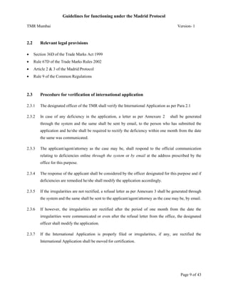 Guidelines for functioning under the Madrid Protocol
TMR Mumbai

2.2

Version- 1

Relevant legal provisions



Section 36D of the Trade Marks Act 1999



Rule 67D of the Trade Marks Rules 2002



Article 2 & 3 of the Madrid Protocol



Rule 9 of the Common Regulations

2.3

Procedure for verification of international application

2.3.1

The designated officer of the TMR shall verify the International Application as per Para 2.1

2.3.2

In case of any deficiency in the application, a letter as per Annexure 2

shall be generated

through the system and the same shall be sent by email, to the person who has submitted the
application and he/she shall be required to rectify the deficiency within one month from the date
the same was communicated.
2.3.3

The applicant/agent/attorney as the case may be, shall respond to the official communication
relating to deficiencies online through the system or by email at the address prescribed by the
office for this purpose.

2.3.4

The response of the applicant shall be considered by the officer designated for this purpose and if
deficiencies are remedied he/she shall modify the application accordingly.

2.3.5

If the irregularities are not rectified, a refusal letter as per Annexure 3 shall be generated through
the system and the same shall be sent to the applicant/agent/attorney as the case may be, by email.

2.3.6

If however, the irregularities are rectified after the period of one month from the date the
irregularities were communicated or even after the refusal letter from the office, the designated
officer shall modify the application.

2.3.7

If the International Application is properly filed or irregularities, if any, are rectified the
International Application shall be moved for certification.

Page 9 of 43

 