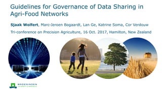 Guidelines for Governance of Data Sharing in
Agri-Food Networks
Sjaak Wolfert, Marc-Jeroen Bogaardt, Lan Ge, Katrine Soma, Cor Verdouw
Tri-conference on Precision Agriculture, 16 Oct. 2017, Hamilton, New Zealand
 