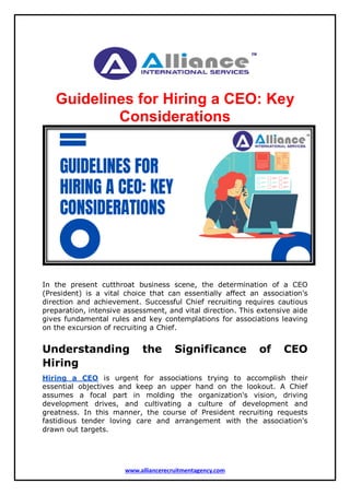 www.alliancerecruitmentagency.com
Guidelines for Hiring a CEO: Key
Considerations
In the present cutthroat business scene, the determination of a CEO
(President) is a vital choice that can essentially affect an association's
direction and achievement. Successful Chief recruiting requires cautious
preparation, intensive assessment, and vital direction. This extensive aide
gives fundamental rules and key contemplations for associations leaving
on the excursion of recruiting a Chief.
Understanding the Significance of CEO
Hiring
Hiring a CEO is urgent for associations trying to accomplish their
essential objectives and keep an upper hand on the lookout. A Chief
assumes a focal part in molding the organization's vision, driving
development drives, and cultivating a culture of development and
greatness. In this manner, the course of President recruiting requests
fastidious tender loving care and arrangement with the association's
drawn out targets.
 