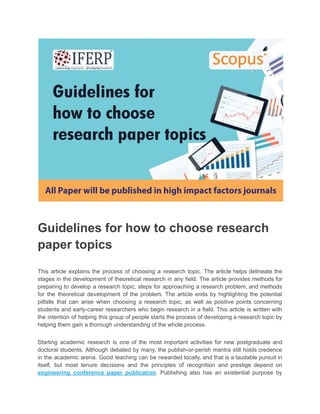 Guidelines for how to choose research
paper topics
This article explains the process of choosing a research topic. The article helps delineate the
stages in the development of theoretical research in any field. The article provides methods for
preparing to develop a research topic, steps for approaching a research problem, and methods
for the theoretical development of the problem. The article ends by highlighting the potential
pitfalls that can arise when choosing a research topic, as well as positive points concerning
students and early-career researchers who begin research in a field. This article is written with
the intention of helping this group of people starts the process of developing a research topic by
helping them gain a thorough understanding of the whole process.
Starting academic research is one of the most important activities for new postgraduate and
doctoral students. Although debated by many, the publish-or-perish mantra still holds credence
in the academic arena. Good teaching can be rewarded locally, and that is a laudable pursuit in
itself, but most tenure decisions and the principles of recognition and prestige depend on
engineering conference paper publication. Publishing also has an existential purpose by
 