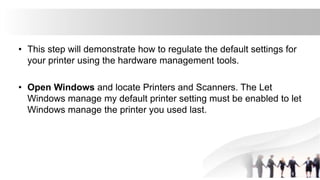 • This step will demonstrate how to regulate the default settings for
your printer using the hardware management tools.
• Open Windows and locate Printers and Scanners. The Let
Windows manage my default printer setting must be enabled to let
Windows manage the printer you used last.
 