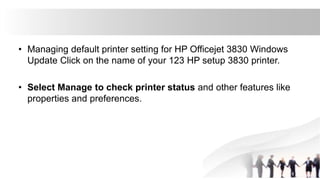 • Managing default printer setting for HP Officejet 3830 Windows
Update Click on the name of your 123 HP setup 3830 printer.
• Select Manage to check printer status and other features like
properties and preferences.
 